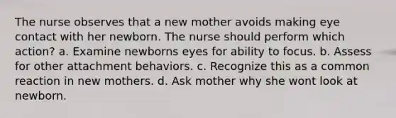 The nurse observes that a new mother avoids making eye contact with her newborn. The nurse should perform which action? a. Examine newborns eyes for ability to focus. b. Assess for other attachment behaviors. c. Recognize this as a common reaction in new mothers. d. Ask mother why she wont look at newborn.