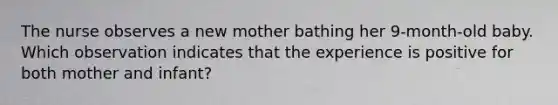 The nurse observes a new mother bathing her 9-month-old baby. Which observation indicates that the experience is positive for both mother and infant?