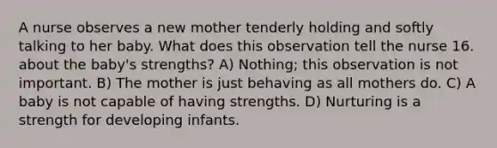 A nurse observes a new mother tenderly holding and softly talking to her baby. What does this observation tell the nurse 16. about the baby's strengths? A) Nothing; this observation is not important. B) The mother is just behaving as all mothers do. C) A baby is not capable of having strengths. D) Nurturing is a strength for developing infants.