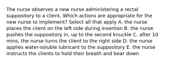 The nurse observes a new nurse administering a rectal suppository to a client. Which actions are appropriate for the new nurse to implement? Select all that apply A. the nurse places the client on the left side during insertion B. the nurse pushes the suppository in, up to the second knuckle C. after 10 mins, the nurse turns the client to the right side D. the nurse applies water-soluble lubricant to the suppository E. the nurse instructs the clients to hold their breath and bear down