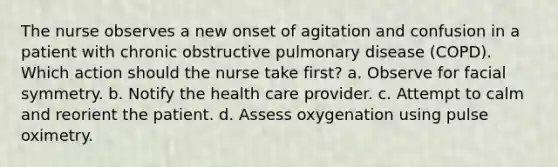 The nurse observes a new onset of agitation and confusion in a patient with chronic obstructive pulmonary disease (COPD). Which action should the nurse take first? a. Observe for facial symmetry. b. Notify the health care provider. c. Attempt to calm and reorient the patient. d. Assess oxygenation using pulse oximetry.