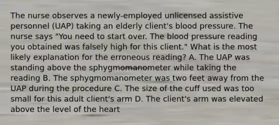 The nurse observes a newly-employed unlicensed assistive personnel (UAP) taking an elderly client's blood pressure. The nurse says "You need to start over. The blood pressure reading you obtained was falsely high for this client." What is the most likely explanation for the erroneous reading? A. The UAP was standing above the sphygmomanometer while taking the reading B. The sphygmomanometer was two feet away from the UAP during the procedure C. The size of the cuff used was too small for this adult client's arm D. The client's arm was elevated above the level of the heart