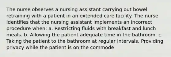 The nurse observes a nursing assistant carrying out bowel retraining with a patient in an extended care facility. The nurse identifies that the nursing assistant implements an incorrect procedure when: a. Restricting fluids with breakfast and lunch meals. b. Allowing the patient adequate time in the bathroom. c. Taking the patient to the bathroom at regular intervals. Providing privacy while the patient is on the commode