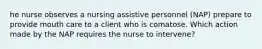 he nurse observes a nursing assistive personnel (NAP) prepare to provide mouth care to a client who is comatose. Which action made by the NAP requires the nurse to intervene?