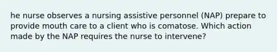 he nurse observes a nursing assistive personnel (NAP) prepare to provide mouth care to a client who is comatose. Which action made by the NAP requires the nurse to intervene?