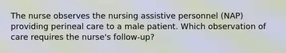 The nurse observes the nursing assistive personnel (NAP) providing perineal care to a male patient. Which observation of care requires the nurse's follow-up?