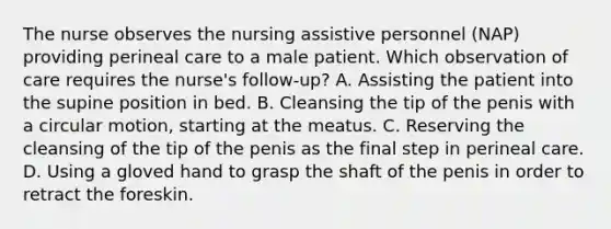 The nurse observes the nursing assistive personnel (NAP) providing perineal care to a male patient. Which observation of care requires the nurse's follow-up? A. Assisting the patient into the supine position in bed. B. Cleansing the tip of the penis with a circular motion, starting at the meatus. C. Reserving the cleansing of the tip of the penis as the final step in perineal care. D. Using a gloved hand to grasp the shaft of the penis in order to retract the foreskin.