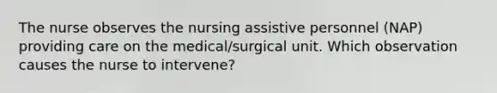 The nurse observes the nursing assistive personnel (NAP) providing care on the medical/surgical unit. Which observation causes the nurse to intervene?