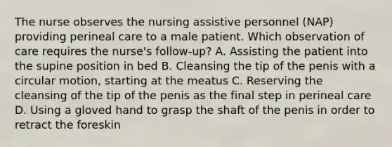 The nurse observes the nursing assistive personnel (NAP) providing perineal care to a male patient. Which observation of care requires the nurse's follow-up? A. Assisting the patient into the supine position in bed B. Cleansing the tip of the penis with a circular motion, starting at the meatus C. Reserving the cleansing of the tip of the penis as the final step in perineal care D. Using a gloved hand to grasp the shaft of the penis in order to retract the foreskin