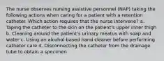 The nurse observes nursing assistive personnel (NAP) taking the following actions when caring for a patient with a retention catheter. Which action requires that the nurse intervene? a. Taping the catheter to the skin on the patient's upper inner thigh b. Cleaning around the patient's urinary meatus with soap and water c. Using an alcohol-based hand cleaner before performing catheter care d. Disconnecting the catheter from the drainage tube to obtain a specimen