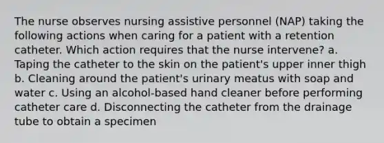 The nurse observes nursing assistive personnel (NAP) taking the following actions when caring for a patient with a retention catheter. Which action requires that the nurse intervene? a. Taping the catheter to the skin on the patient's upper inner thigh b. Cleaning around the patient's urinary meatus with soap and water c. Using an alcohol-based hand cleaner before performing catheter care d. Disconnecting the catheter from the drainage tube to obtain a specimen