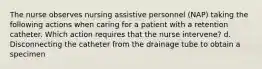 The nurse observes nursing assistive personnel (NAP) taking the following actions when caring for a patient with a retention catheter. Which action requires that the nurse intervene? d. Disconnecting the catheter from the drainage tube to obtain a specimen