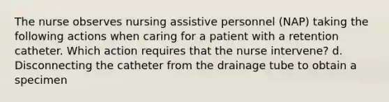 The nurse observes nursing assistive personnel (NAP) taking the following actions when caring for a patient with a retention catheter. Which action requires that the nurse intervene? d. Disconnecting the catheter from the drainage tube to obtain a specimen