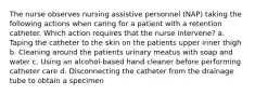 The nurse observes nursing assistive personnel (NAP) taking the following actions when caring for a patient with a retention catheter. Which action requires that the nurse intervene? a. Taping the catheter to the skin on the patients upper inner thigh b. Cleaning around the patients urinary meatus with soap and water c. Using an alcohol-based hand cleaner before performing catheter care d. Disconnecting the catheter from the drainage tube to obtain a specimen