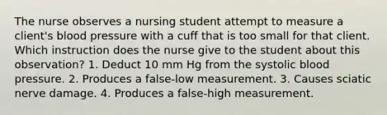 The nurse observes a nursing student attempt to measure a client's blood pressure with a cuff that is too small for that client. Which instruction does the nurse give to the student about this observation? 1. Deduct 10 mm Hg from the systolic blood pressure. 2. Produces a false-low measurement. 3. Causes sciatic nerve damage. 4. Produces a false-high measurement.