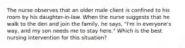 The nurse observes that an older male client is confined to his room by his daughter-in-law. When the nurse suggests that he walk to the den and join the family, he says, "I'm in everyone's way, and my son needs me to stay here." Which is the best nursing intervention for this situation?