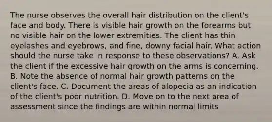 The nurse observes the overall hair distribution on the client's face and body. There is visible hair growth on the forearms but no visible hair on the lower extremities. The client has thin eyelashes and eyebrows, and fine, downy facial hair. What action should the nurse take in response to these observations? A. Ask the client if the excessive hair growth on the arms is concerning. B. Note the absence of normal hair growth patterns on the client's face. C. Document the areas of alopecia as an indication of the client's poor nutrition. D. Move on to the next area of assessment since the findings are within normal limits