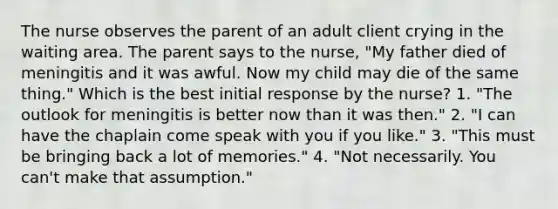 The nurse observes the parent of an adult client crying in the waiting area. The parent says to the nurse, "My father died of meningitis and it was awful. Now my child may die of the same thing." Which is the best initial response by the nurse? 1. "The outlook for meningitis is better now than it was then." 2. "I can have the chaplain come speak with you if you like." 3. "This must be bringing back a lot of memories." 4. "Not necessarily. You can't make that assumption."