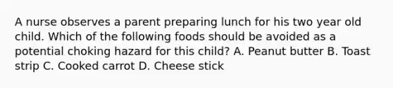 A nurse observes a parent preparing lunch for his two year old child. Which of the following foods should be avoided as a potential choking hazard for this child? A. Peanut butter B. Toast strip C. Cooked carrot D. Cheese stick