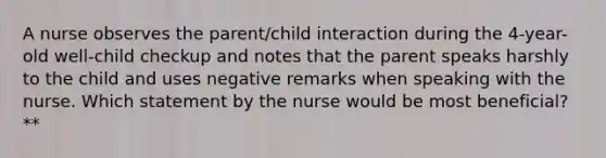 A nurse observes the parent/child interaction during the 4-year-old well-child checkup and notes that the parent speaks harshly to the child and uses negative remarks when speaking with the nurse. Which statement by the nurse would be most beneficial? **