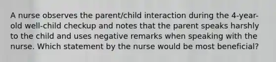 A nurse observes the parent/child interaction during the 4-year-old well-child checkup and notes that the parent speaks harshly to the child and uses negative remarks when speaking with the nurse. Which statement by the nurse would be most beneficial?