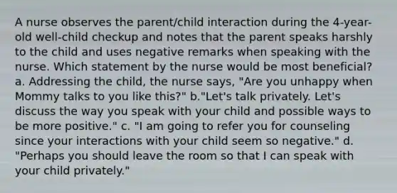 A nurse observes the parent/child interaction during the 4-year-old well-child checkup and notes that the parent speaks harshly to the child and uses negative remarks when speaking with the nurse. Which statement by the nurse would be most beneficial? a. Addressing the child, the nurse says, "Are you unhappy when Mommy talks to you like this?" b."Let's talk privately. Let's discuss the way you speak with your child and possible ways to be more positive." c. "I am going to refer you for counseling since your interactions with your child seem so negative." d. "Perhaps you should leave the room so that I can speak with your child privately."