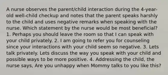 A nurse observes the parent/child interaction during the 4-year-old well-child checkup and notes that the parent speaks harshly to the child and uses negative remarks when speaking with the nurse. Which statement by the nurse would be most beneficial? 1. Perhaps you should leave the room so that I can speak with your child privately. 2. I am going to refer you for counseling since your interactions with your child seem so negative. 3. Lets talk privately. Lets discuss the way you speak with your child and possible ways to be more positive. 4. Addressing the child, the nurse says, Are you unhappy when Mommy talks to you like this?