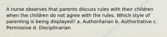 A nurse observes that parents discuss rules with their children when the children do not agree with the rules. Which style of parenting is being displayed? a. Authoritarian b. Authoritative c. Permissive d. Disciplinarian