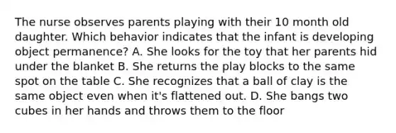 The nurse observes parents playing with their 10 month old daughter. Which behavior indicates that the infant is developing object permanence? A. She looks for the toy that her parents hid under the blanket B. She returns the play blocks to the same spot on the table C. She recognizes that a ball of clay is the same object even when it's flattened out. D. She bangs two cubes in her hands and throws them to the floor