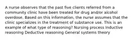 A nurse observes that the past five clients referred from a community clinic have been treated for drug and/or alcohol overdose. Based on this information, the nurse assumes that the clinic specializes in the treatment of substance use. This is an example of what type of reasoning? Nursing process Inductive reasoning Deductive reasoning General systems theory