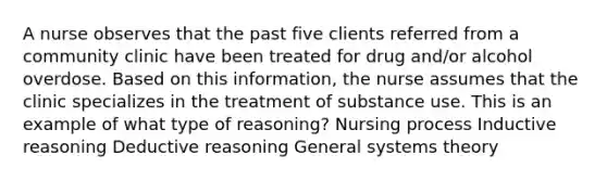 A nurse observes that the past five clients referred from a community clinic have been treated for drug and/or alcohol overdose. Based on this information, the nurse assumes that the clinic specializes in the treatment of substance use. This is an example of what type of reasoning? Nursing process Inductive reasoning Deductive reasoning General systems theory