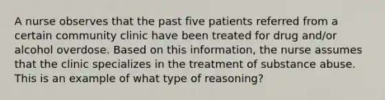 A nurse observes that the past five patients referred from a certain community clinic have been treated for drug and/or alcohol overdose. Based on this information, the nurse assumes that the clinic specializes in the treatment of substance abuse. This is an example of what type of reasoning?