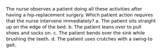 The nurse observes a patient doing all these activities after having a hip-replacement surgery. Which patient action requires that the nurse intervene immediately? a. The patient sits straight up on the edge of the bed. b. The patient leans over to pull shoes and socks on. c. The patient bends over the sink while brushing the teeth. d. The patient uses crutches with a swing-to gait.