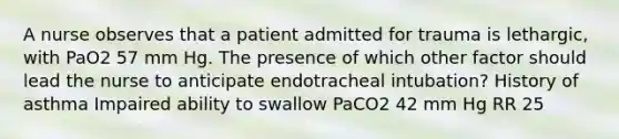 A nurse observes that a patient admitted for trauma is lethargic, with PaO2 57 mm Hg. The presence of which other factor should lead the nurse to anticipate endotracheal intubation? History of asthma Impaired ability to swallow PaCO2 42 mm Hg RR 25