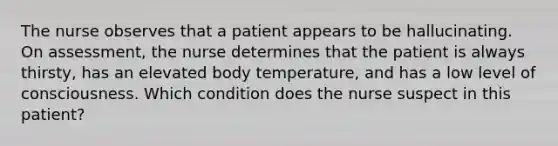 The nurse observes that a patient appears to be hallucinating. On assessment, the nurse determines that the patient is always thirsty, has an elevated body temperature, and has a low level of consciousness. Which condition does the nurse suspect in this patient?