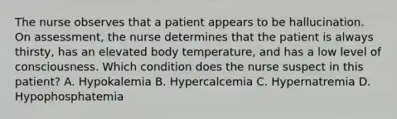 The nurse observes that a patient appears to be hallucination. On assessment, the nurse determines that the patient is always thirsty, has an elevated body temperature, and has a low level of consciousness. Which condition does the nurse suspect in this patient? A. Hypokalemia B. Hypercalcemia C. Hypernatremia D. Hypophosphatemia