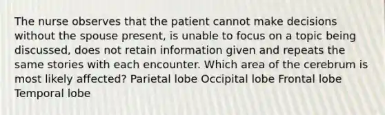 The nurse observes that the patient cannot make decisions without the spouse present, is unable to focus on a topic being discussed, does not retain information given and repeats the same stories with each encounter. Which area of the cerebrum is most likely affected? Parietal lobe Occipital lobe Frontal lobe Temporal lobe