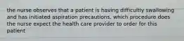 the nurse observes that a patient is having difficultly swallowing and has initiated aspiration precautions. which procedure does the nurse expect the health care provider to order for this patient