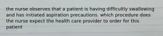 the nurse observes that a patient is having difficultly swallowing and has initiated aspiration precautions. which procedure does the nurse expect the health care provider to order for this patient