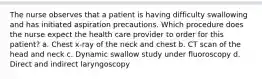 The nurse observes that a patient is having difficulty swallowing and has initiated aspiration precautions. Which procedure does the nurse expect the health care provider to order for this patient? a. Chest x-ray of the neck and chest b. CT scan of the head and neck c. Dynamic swallow study under fluoroscopy d. Direct and indirect laryngoscopy