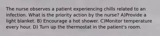 The nurse observes a patient experiencing chills related to an infection. What is the priority action by the nurse? A)Provide a light blanket. B) Encourage a hot shower. C)Monitor temperature every hour. D) Turn up the thermostat in the patient's room.