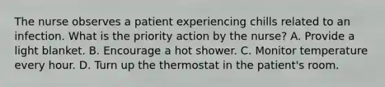 The nurse observes a patient experiencing chills related to an infection. What is the priority action by the nurse? A. Provide a light blanket. B. Encourage a hot shower. C. Monitor temperature every hour. D. Turn up the thermostat in the patient's room.