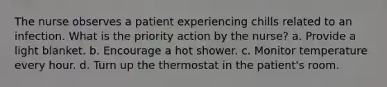 The nurse observes a patient experiencing chills related to an infection. What is the priority action by the nurse? a. Provide a light blanket. b. Encourage a hot shower. c. Monitor temperature every hour. d. Turn up the thermostat in the patient's room.