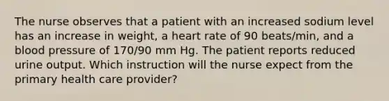 The nurse observes that a patient with an increased sodium level has an increase in weight, a heart rate of 90 beats/min, and a blood pressure of 170/90 mm Hg. The patient reports reduced urine output. Which instruction will the nurse expect from the primary health care provider?