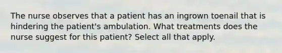 The nurse observes that a patient has an ingrown toenail that is hindering the patient's ambulation. What treatments does the nurse suggest for this patient? Select all that apply.