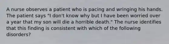 A nurse observes a patient who is pacing and wringing his hands. The patient says "I don't know why but I have been worried over a year that my son will die a horrible death." The nurse identifies that this finding is consistent with which of the following disorders?