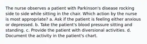 The nurse observes a patient with Parkinson's disease rocking side to side while sitting in the chair. Which action by the nurse is most appropriate? a. Ask if the patient is feeling either anxious or depressed. b. Take the patient's blood pressure sitting and standing. c. Provide the patient with diversional activities. d. Document the activity in the patient's chart.