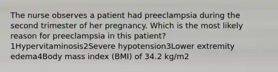 The nurse observes a patient had preeclampsia during the second trimester of her pregnancy. Which is the most likely reason for preeclampsia in this patient?1Hypervitaminosis2Severe hypotension3Lower extremity edema4Body mass index (BMI) of 34.2 kg/m2