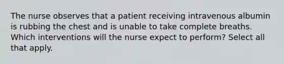 The nurse observes that a patient receiving intravenous albumin is rubbing the chest and is unable to take complete breaths. Which interventions will the nurse expect to perform? Select all that apply.