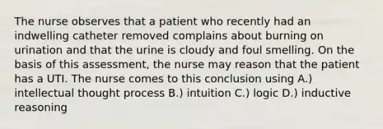 The nurse observes that a patient who recently had an indwelling catheter removed complains about burning on urination and that the urine is cloudy and foul smelling. On the basis of this assessment, the nurse may reason that the patient has a UTI. The nurse comes to this conclusion using A.) intellectual thought process B.) intuition C.) logic D.) inductive reasoning